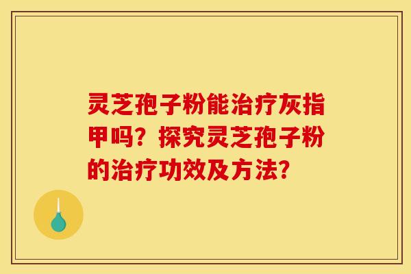灵芝孢子粉能治疗灰指甲吗?探究灵芝孢子粉的治疗功效及方法?