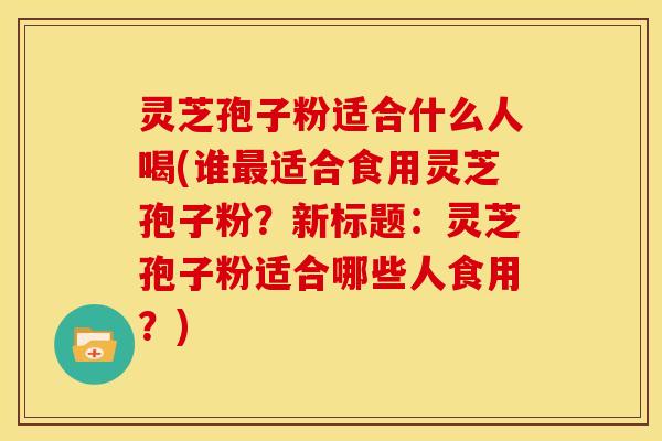 灵芝孢子粉适合什么人喝(谁最适合食用灵芝孢子粉?新标题:灵芝孢子粉适合哪些人食用?)