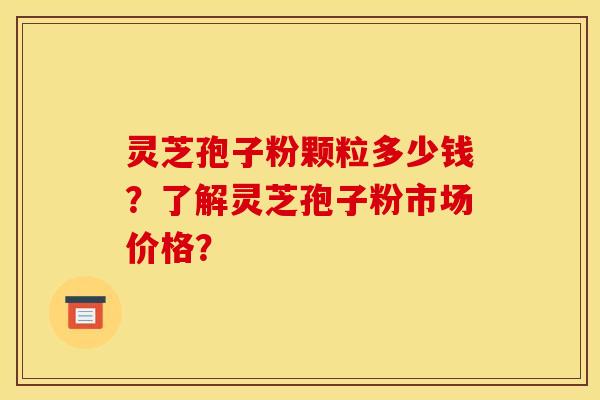 灵芝孢子粉颗粒多少钱?了解灵芝孢子粉市场价格?