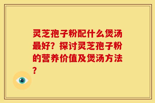 灵芝孢子粉配什么煲汤最好?探讨灵芝孢子粉的营养价值及煲汤方法?