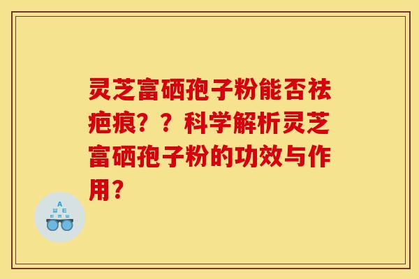 灵芝富硒孢子粉能否祛疤痕？？科学解析灵芝富硒孢子粉的功效与作用？