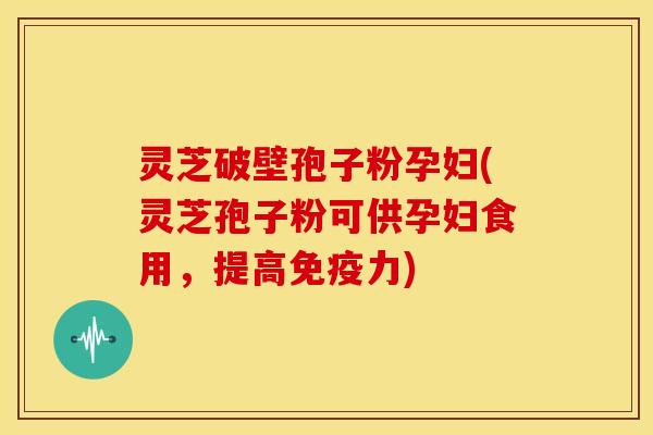 灵芝破壁孢子粉孕妇(灵芝孢子粉可供孕妇食用，提高免疫力)