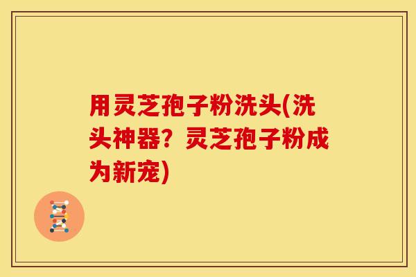 用灵芝孢子粉洗头(洗头神器？灵芝孢子粉成为新宠)