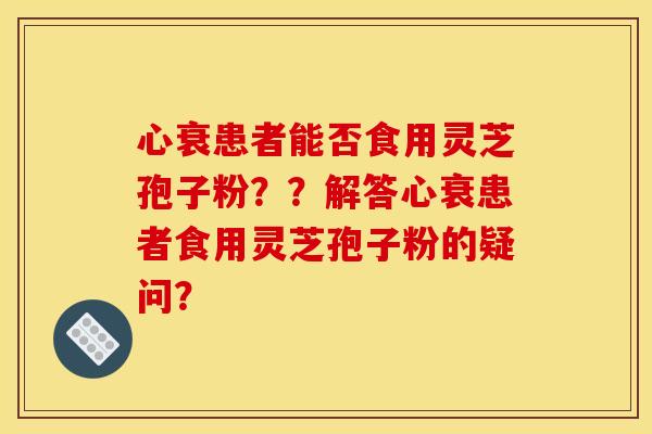 心衰患者能否食用灵芝孢子粉??解答心衰患者食用灵芝孢子粉的疑问?