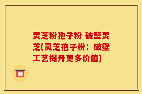 灵芝粉孢子粉 破壁灵芝(灵芝孢子粉:破壁工艺提升更多价值)