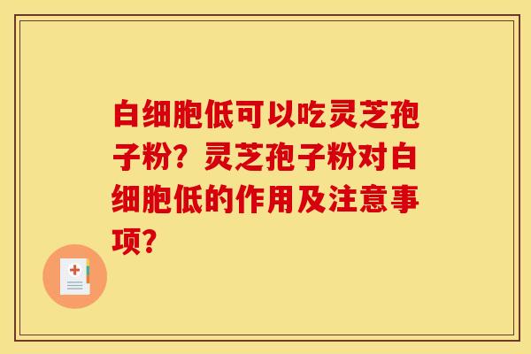 白细胞低可以吃灵芝孢子粉?灵芝孢子粉对白细胞低的作用及注意事项?
