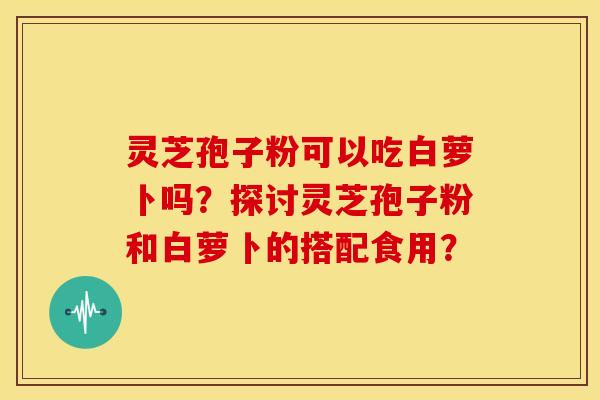 灵芝孢子粉可以吃白萝卜吗?探讨灵芝孢子粉和白萝卜的搭配食用?