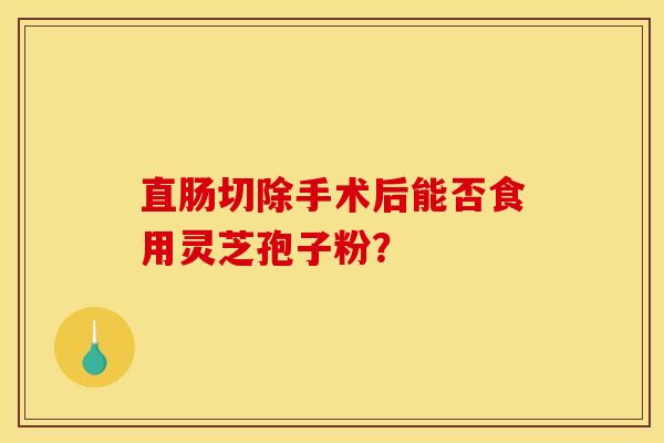 直肠切除手术后能否食用灵芝孢子粉?