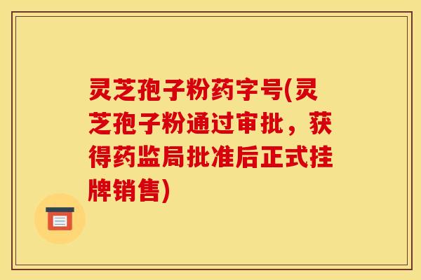 灵芝孢子粉药字号(灵芝孢子粉通过审批,获得药监局批准后正式挂牌销售)