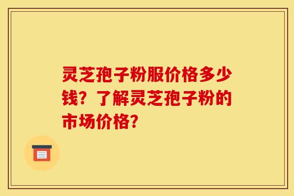 灵芝孢子粉服价格多少钱?了解灵芝孢子粉的市场价格?