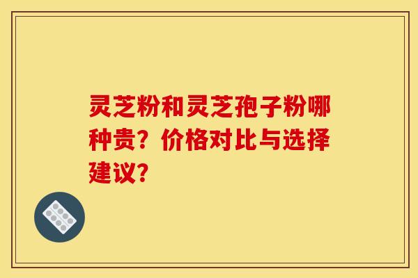 灵芝粉和灵芝孢子粉哪种贵?价格对比与选择建议?