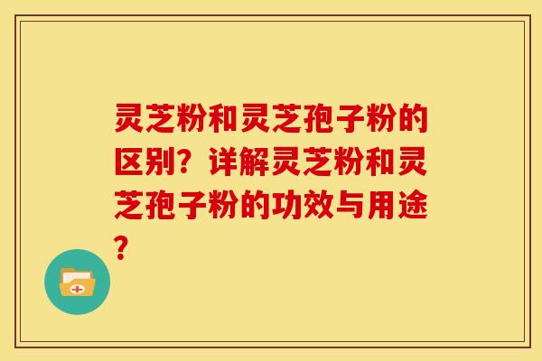 灵芝粉和灵芝孢子粉的区别?详解灵芝粉和灵芝孢子粉的功效与用途?