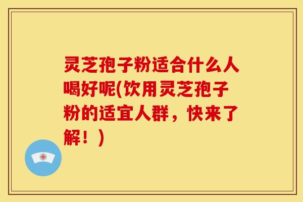 灵芝孢子粉适合什么人喝好呢(饮用灵芝孢子粉的适宜人群,快来了解!)