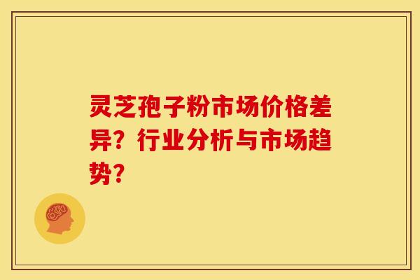 灵芝孢子粉市场价格差异?行业分析与市场趋势?