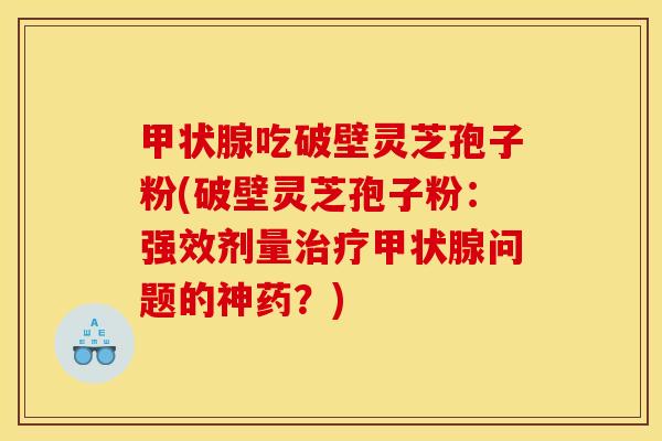 甲状腺吃破壁灵芝孢子粉(破壁灵芝孢子粉:强效剂量治疗甲状腺问题的神药?)