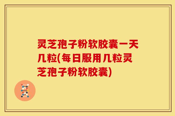 灵芝孢子粉软胶囊一天几粒(每日服用几粒灵芝孢子粉软胶囊)