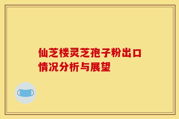 仙芝楼灵芝孢子粉出口情况分析与展望