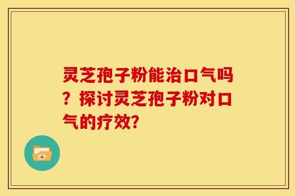 灵芝孢子粉能治口气吗?探讨灵芝孢子粉对口气的疗效?