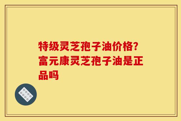 特级灵芝孢子油价格?富元康灵芝孢子油是正品吗