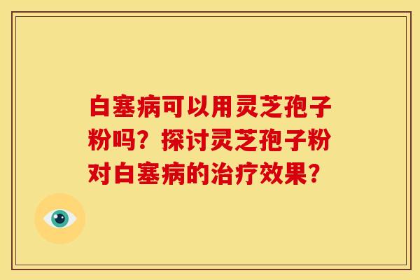 白塞病可以用灵芝孢子粉吗?探讨灵芝孢子粉对白塞病的治疗效果?