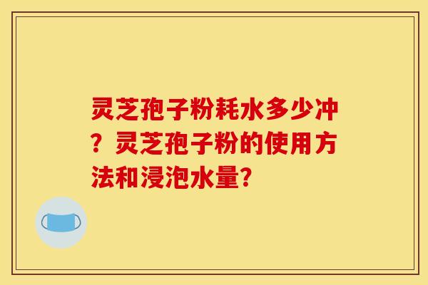 灵芝孢子粉耗水多少冲?灵芝孢子粉的使用方法和浸泡水量?