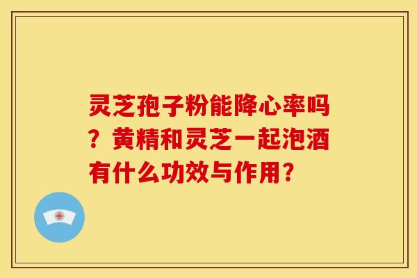 灵芝孢子粉能降心率吗?黄精和灵芝一起泡酒有什么功效与作用?