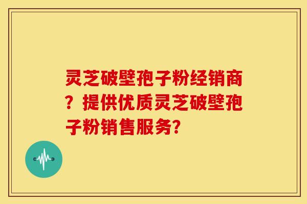 灵芝破壁孢子粉经销商?提供优质灵芝破壁孢子粉销售服务?