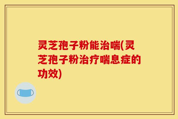 灵芝孢子粉能治喘(灵芝孢子粉治疗喘息症的功效)