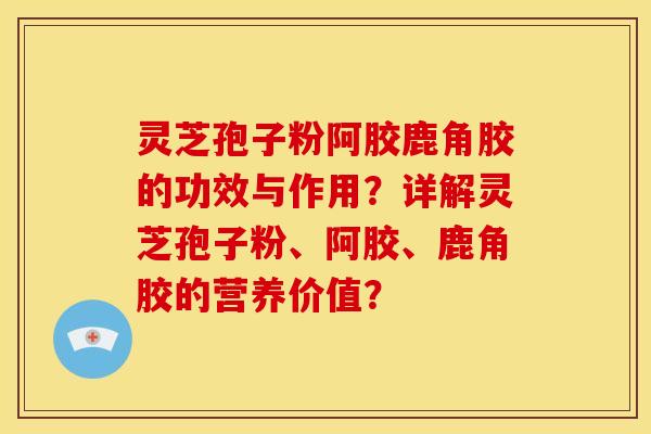 灵芝孢子粉阿胶鹿角胶的功效与作用?详解灵芝孢子粉、阿胶、鹿角胶的营养价值?