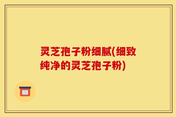 灵芝孢子粉细腻(细致纯净的灵芝孢子粉)