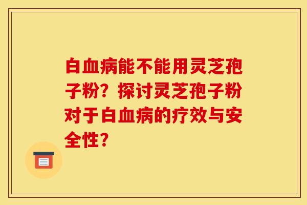 白血病能不能用灵芝孢子粉？探讨灵芝孢子粉对于白血病的疗效与安全性？
