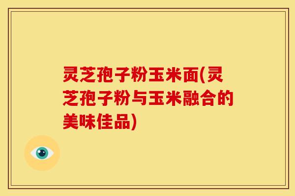 灵芝孢子粉玉米面(灵芝孢子粉与玉米融合的美味佳品)