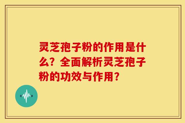 灵芝孢子粉的作用是什么?全面解析灵芝孢子粉的功效与作用?