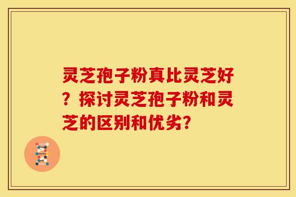 灵芝孢子粉真比灵芝好？探讨灵芝孢子粉和灵芝的区别和优劣？