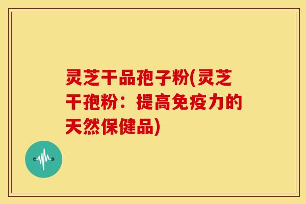 灵芝干品孢子粉(灵芝干孢粉:提高免疫力的天然保健品)