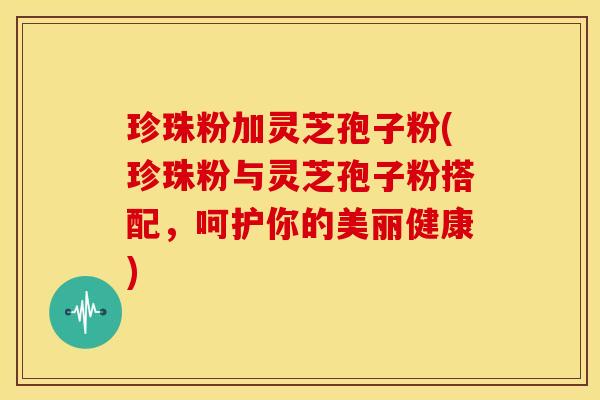 珍珠粉加灵芝孢子粉(珍珠粉与灵芝孢子粉搭配,呵护你的美丽健康)