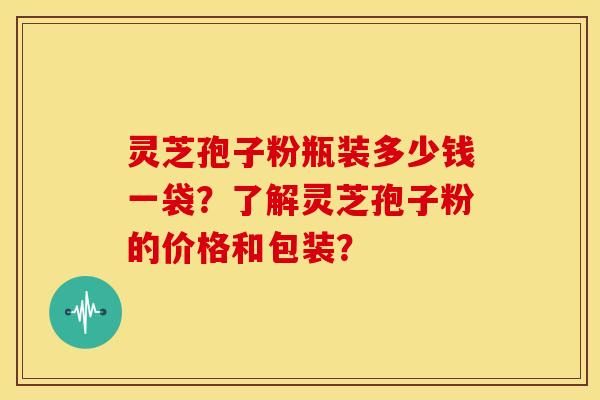 灵芝孢子粉瓶装多少钱一袋?了解灵芝孢子粉的价格和包装?