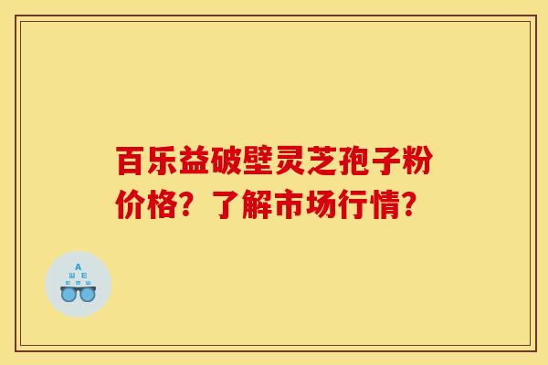 百乐益破壁灵芝孢子粉价格?了解市场行情?