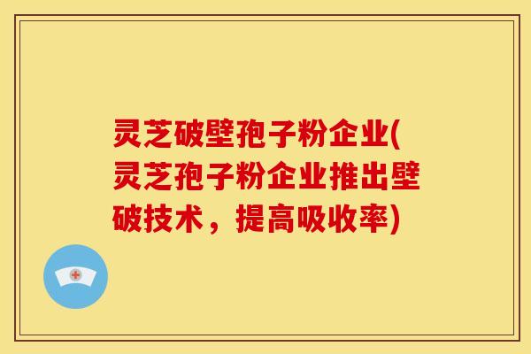 灵芝破壁孢子粉企业(灵芝孢子粉企业推出壁破技术，提高吸收率)