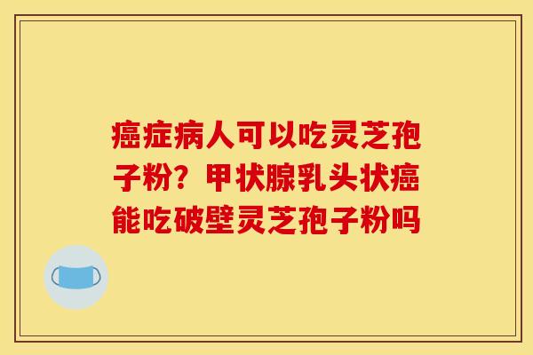 癌症病人可以吃灵芝孢子粉？甲状腺乳头状癌能吃破壁灵芝孢子粉吗
