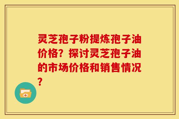 灵芝孢子粉提炼孢子油价格?探讨灵芝孢子油的市场价格和销售情况?
