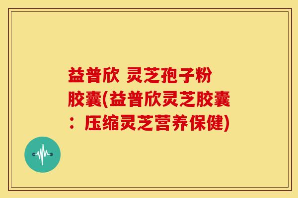 益普欣 灵芝孢子粉 胶囊(益普欣灵芝胶囊:压缩灵芝营养保健)