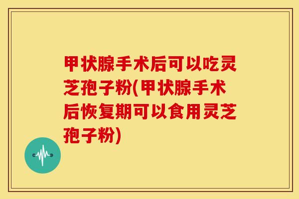甲状腺手术后可以吃灵芝孢子粉(甲状腺手术后恢复期可以食用灵芝孢子粉)