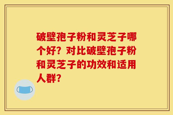 破壁孢子粉和灵芝子哪个好？对比破壁孢子粉和灵芝子的功效和适用人群？