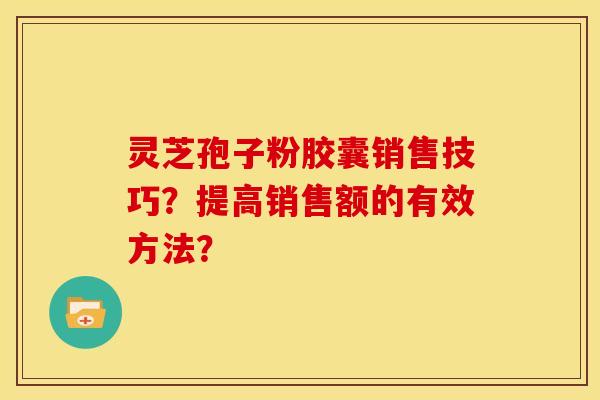 灵芝孢子粉胶囊销售技巧?提高销售额的有效方法?