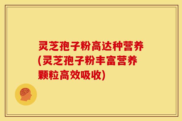 灵芝孢子粉高达种营养(灵芝孢子粉丰富营养颗粒高效吸收)