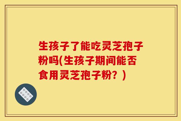 生孩子了能吃灵芝孢子粉吗(生孩子期间能否食用灵芝孢子粉?)