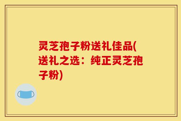 灵芝孢子粉送礼佳品(送礼之选:纯正灵芝孢子粉)