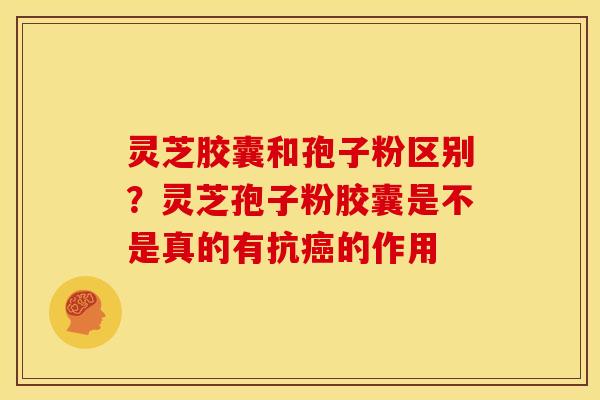 灵芝胶囊和孢子粉区别?灵芝孢子粉胶囊是不是真的有抗癌的作用