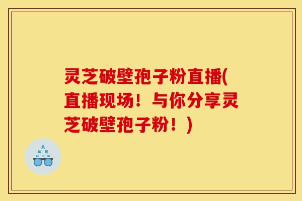 灵芝破壁孢子粉直播(直播现场!与你分享灵芝破壁孢子粉!)